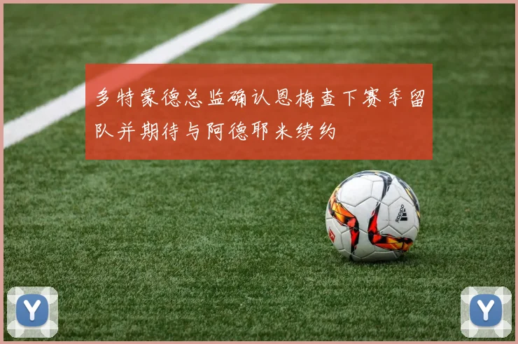 多特蒙德总监确认恩梅查下赛季留队并期待与阿德耶米续约