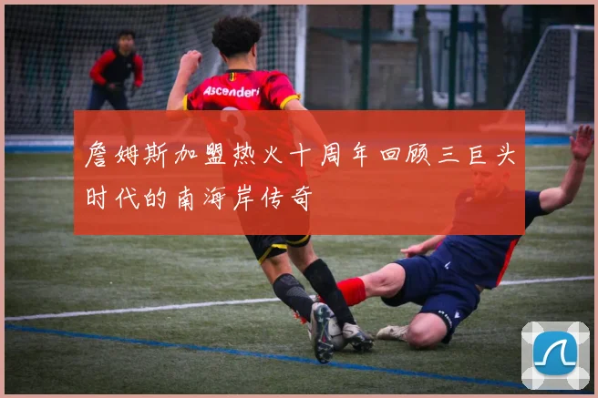 詹姆斯加盟热火十周年回顾三巨头时代的南海岸传奇