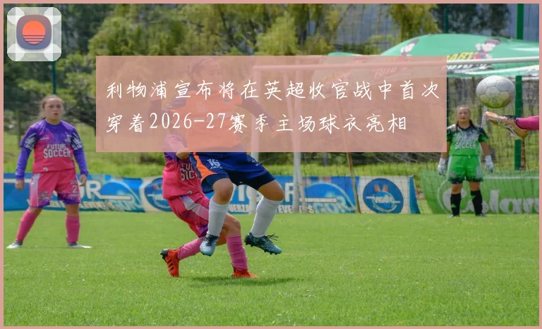 利物浦宣布将在英超收官战中首次穿着2026-27赛季主场球衣亮相