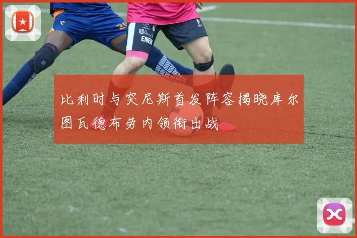 比利时与突尼斯首发阵容揭晓库尔图瓦德布劳内领衔出战