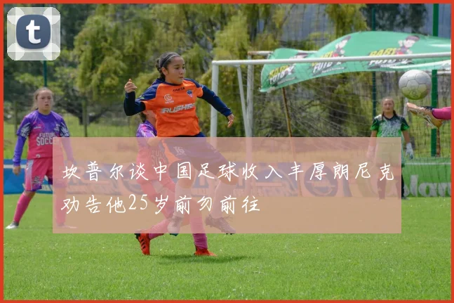 坎普尔谈中国足球收入丰厚朗尼克劝告他25岁前勿前往