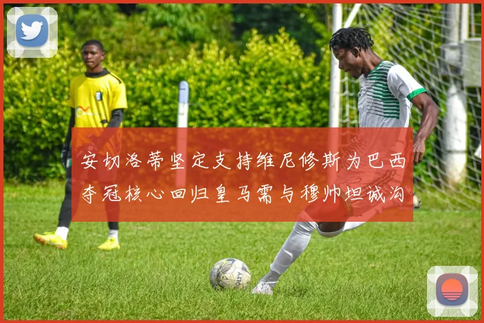 安切洛蒂坚定支持维尼修斯为巴西夺冠核心回归皇马需与穆帅坦诚沟通