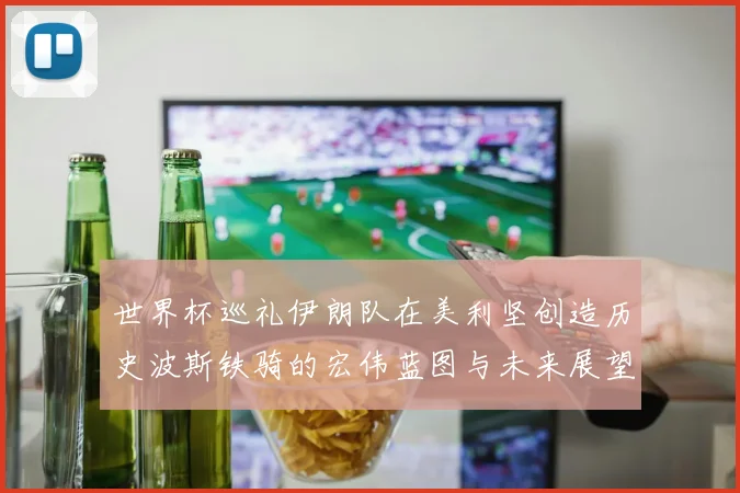 世界杯巡礼伊朗队在美利坚创造历史波斯铁骑的宏伟蓝图与未来展望
