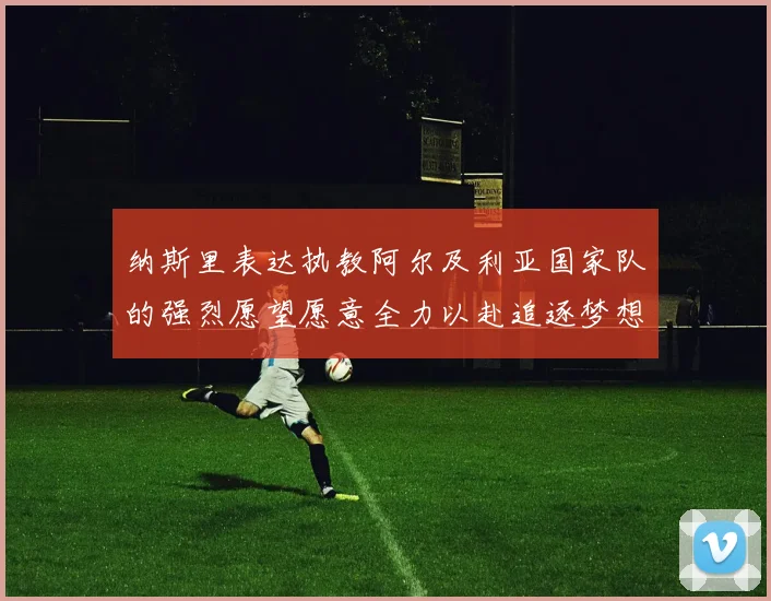 纳斯里表达执教阿尔及利亚国家队的强烈愿望愿意全力以赴追逐梦想