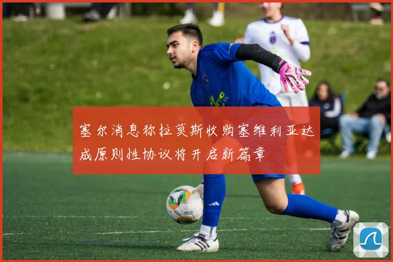 塞尔消息称拉莫斯收购塞维利亚达成原则性协议将开启新篇章