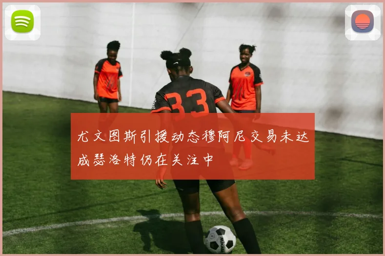 尤文图斯引援动态穆阿尼交易未达成瑟洛特仍在关注中