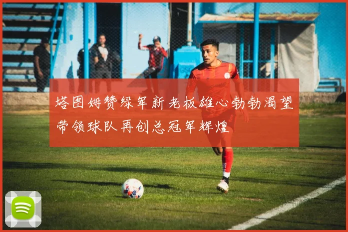 塔图姆赞绿军新老板雄心勃勃渴望带领球队再创总冠军辉煌