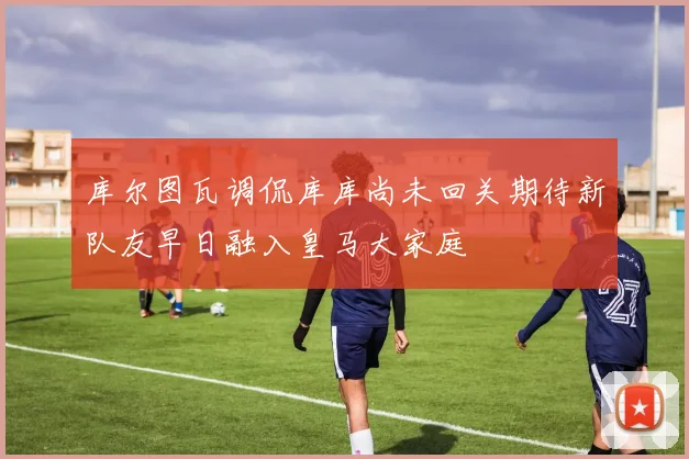 库尔图瓦调侃库库尚未回关期待新队友早日融入皇马大家庭