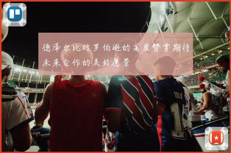 德泽尔比对罗伯逊的高度赞赏期待未来合作的美好愿景