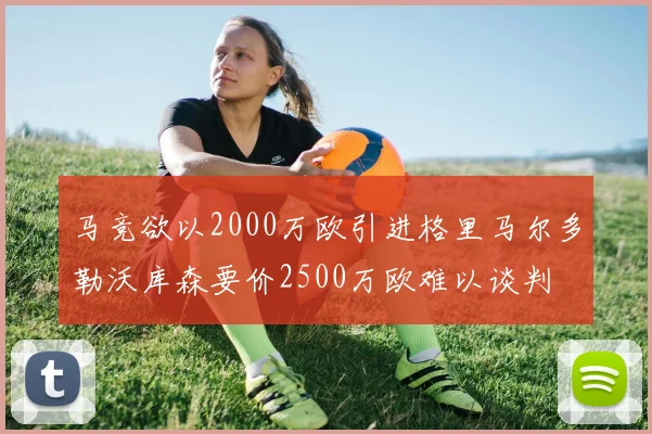 马竞欲以2000万欧引进格里马尔多勒沃库森要价2500万欧难以谈判