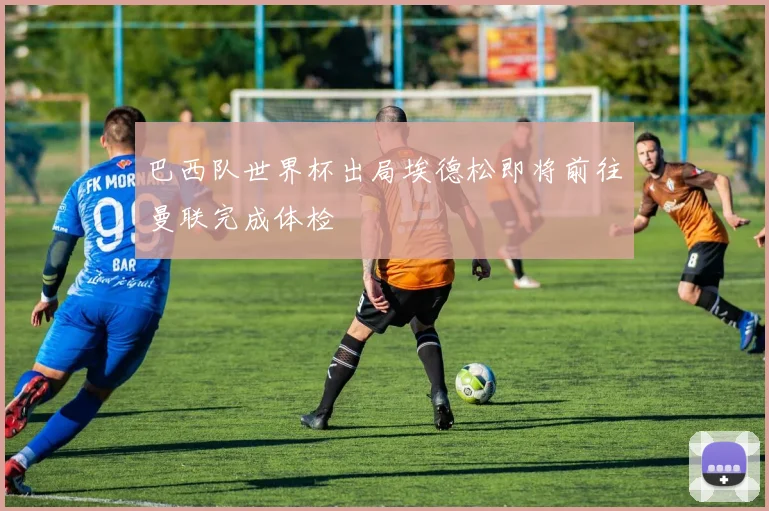 巴西队世界杯出局埃德松即将前往曼联完成体检