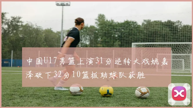 中国U17男篮上演31分逆转大戏姚嘉泽砍下32分10篮板助球队获胜