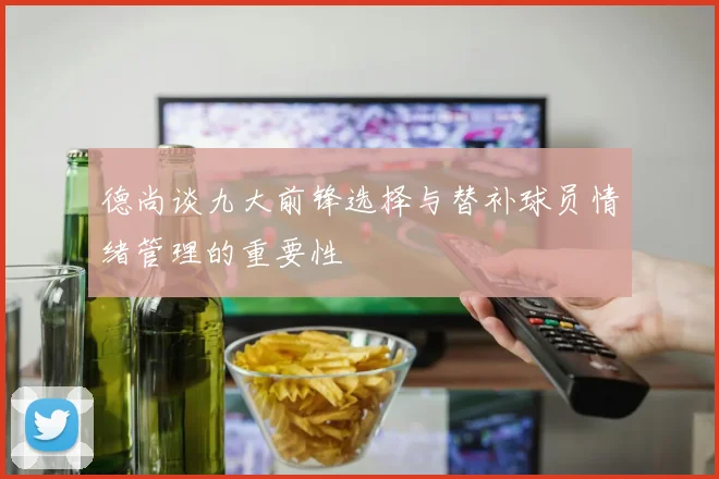 德尚谈九大前锋选择与替补球员情绪管理的重要性