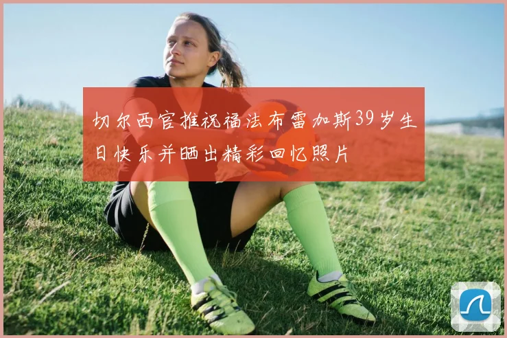 切尔西官推祝福法布雷加斯39岁生日快乐并晒出精彩回忆照片