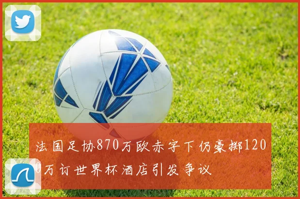 法国足协870万欧赤字下仍豪掷1200万订世界杯酒店引发争议