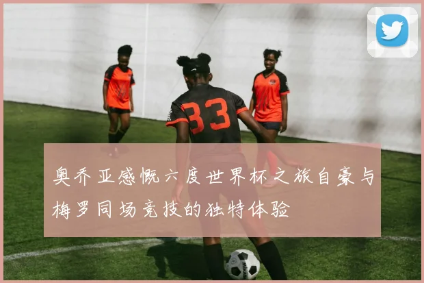 奥乔亚感慨六度世界杯之旅自豪与梅罗同场竞技的独特体验