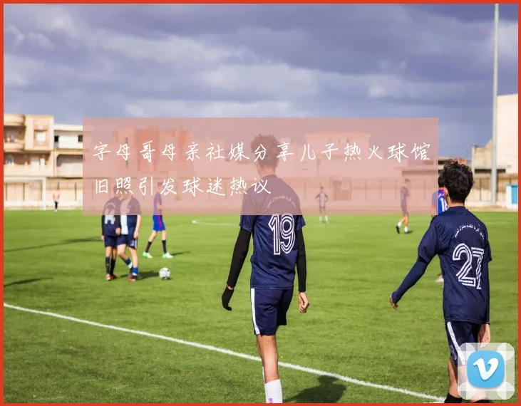 字母哥母亲社媒分享儿子热火球馆旧照引发球迷热议