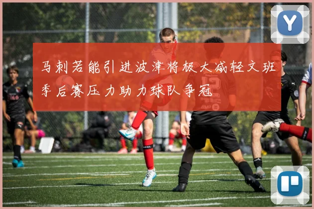 马刺若能引进波津将极大减轻文班季后赛压力助力球队争冠