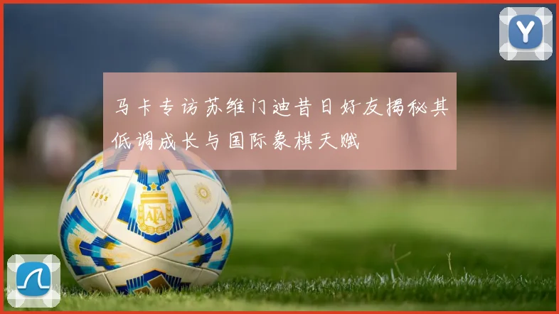 马卡专访苏维门迪昔日好友揭秘其低调成长与国际象棋天赋