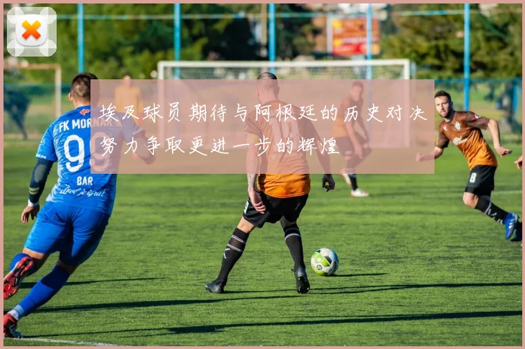 埃及球员期待与阿根廷的历史对决努力争取更进一步的辉煌